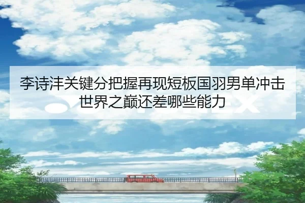 李诗沣关键分把握再现短板国羽男单冲击世界之巅还差哪些能力