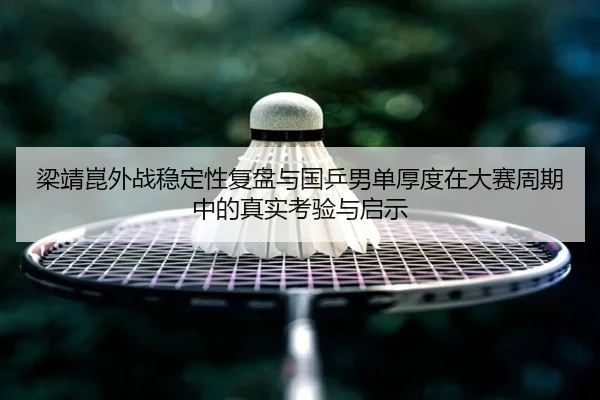梁靖崑外战稳定性复盘与国乒男单厚度在大赛周期中的真实考验与启示