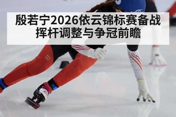 殷若宁2026依云锦标赛备战挥杆调整与争冠前瞻