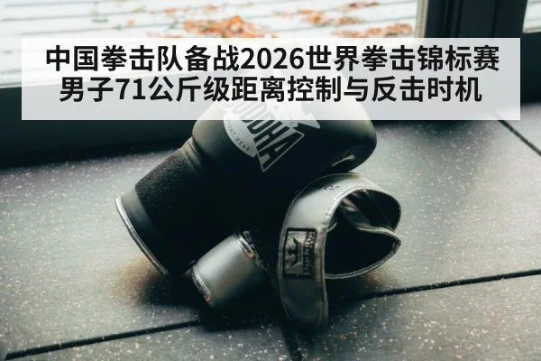 中国拳击队备战2026世界拳击锦标赛 男子71公斤级距离控制与反击时机