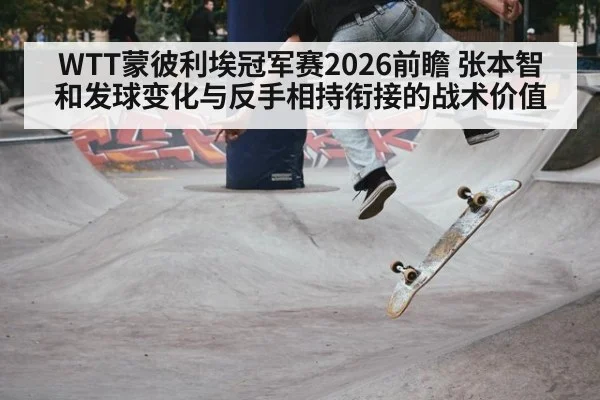WTT蒙彼利埃冠军赛2026前瞻 张本智和发球变化与反手相持衔接的战术价值