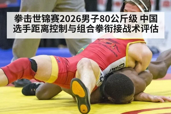拳击世锦赛2026男子80公斤级 中国选手距离控制与组合拳衔接战术评估